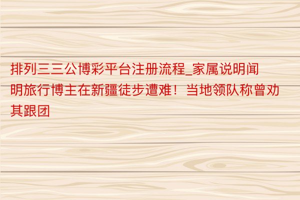 排列三三公博彩平台注册流程_家属说明闻明旅行博主在新疆徒步遭难！当地领队称曾劝其跟团