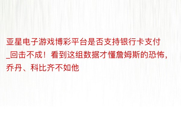 亚星电子游戏博彩平台是否支持银行卡支付_回击不成！看到这组数据才懂詹姆斯的恐怖，乔丹、科比齐不如他