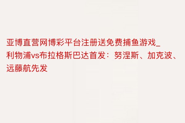 亚博直营网博彩平台注册送免费捕鱼游戏_利物浦vs布拉格斯巴达首发：努涅斯、加克波、远藤航先发