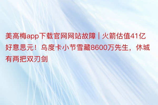 美高梅app下载官网网站故障 | 火箭估值41亿好意思元！乌度卡小节雪藏8600万先生，休城有两把双刃剑