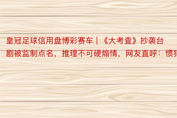 皇冠足球信用盘博彩赛车 | 《大考查》抄袭台剧被监制点名，推理不可硬煽情，网友直呼：惯犯