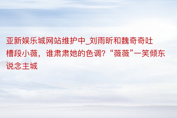 亚新娱乐城网站维护中_刘雨昕和魏奇奇吐槽段小薇，谁肃肃她的色调？“薇薇”一笑倾东说念主城