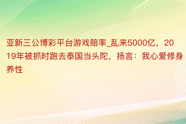 亚新三公博彩平台游戏赔率_乱来5000亿，2019年被抓时跑去泰国当头陀，扬言：我心爱修身养性