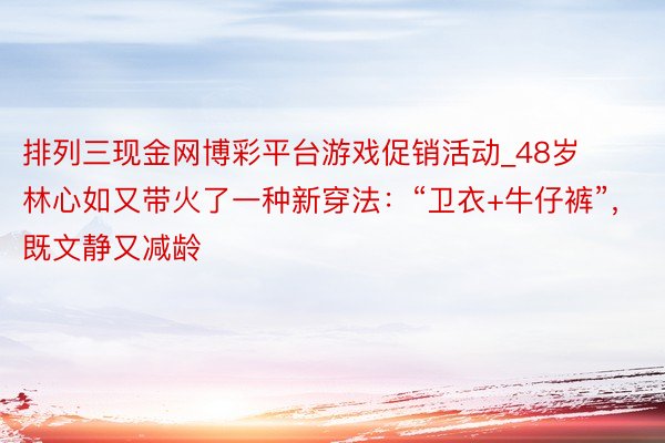 排列三现金网博彩平台游戏促销活动_48岁林心如又带火了一种新穿法：“卫衣+牛仔裤”，既文静又减龄