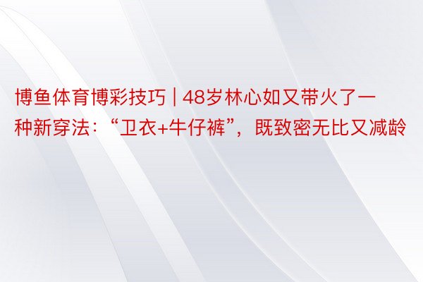 博鱼体育博彩技巧 | 48岁林心如又带火了一种新穿法：“卫衣+牛仔裤”，既致密无比又减龄