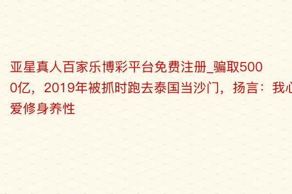 亚星真人百家乐博彩平台免费注册_骗取5000亿，2019年被抓时跑去泰国当沙门，扬言：我心爱修身养性