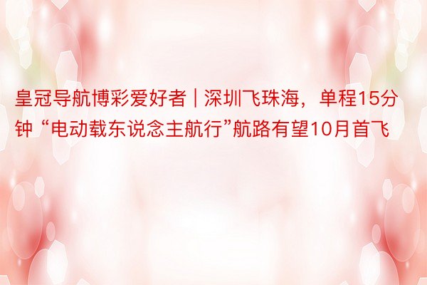 皇冠导航博彩爱好者 | 深圳飞珠海，单程15分钟 “电动载东说念主航行”航路有望10月首飞