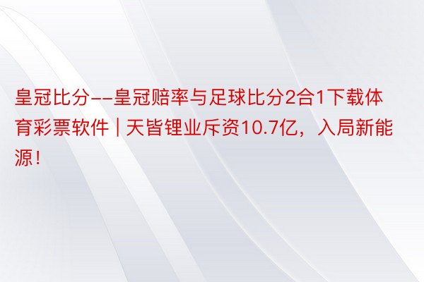 皇冠比分--皇冠赔率与足球比分2合1下载体育彩票软件 | 天皆锂业斥资10.7亿，入局新能源！