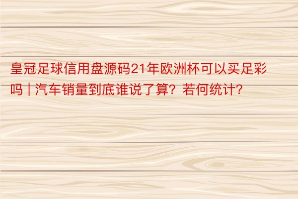 皇冠足球信用盘源码21年欧洲杯可以买足彩吗 | 汽车销量到底谁说了算？若何统计？