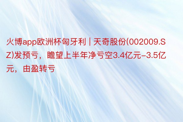 火博app欧洲杯匈牙利 | 天奇股份(002009.SZ)发预亏，瞻望上半年净亏空3.4亿元-3.5亿元，由盈转亏