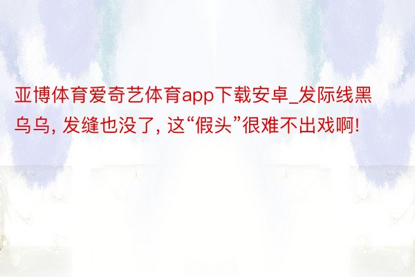 亚博体育爱奇艺体育app下载安卓_发际线黑乌乌, 发缝也没了, 这“假头”很难不出戏啊!