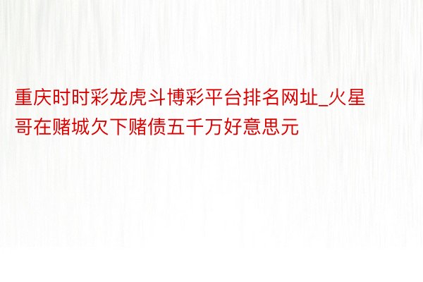 重庆时时彩龙虎斗博彩平台排名网址_火星哥在赌城欠下赌债五千万好意思元‼️