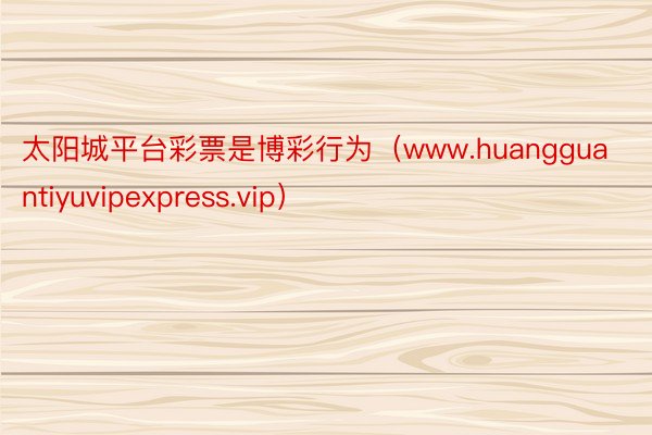 太阳城平台彩票是博彩行为（www.huangguantiyuvipexpress.vip）