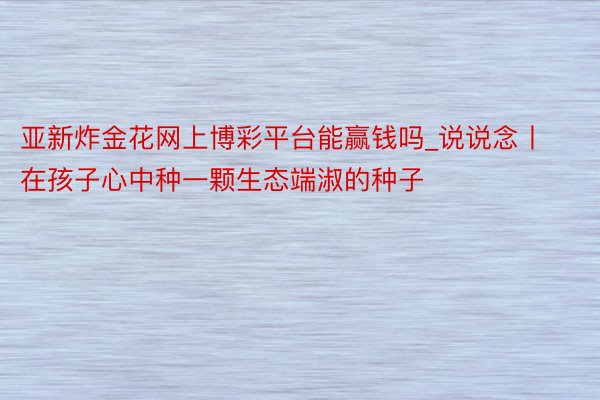 亚新炸金花网上博彩平台能赢钱吗_说说念丨在孩子心中种一颗生态端淑的种子