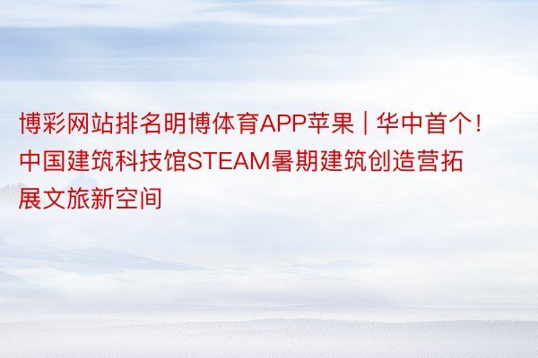 博彩网站排名明博体育APP苹果 | 华中首个！中国建筑科技馆STEAM暑期建筑创造营拓展文旅新空间