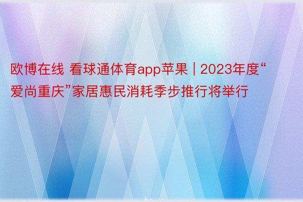 欧博在线 看球通体育app苹果 | 2023年度“爱尚重庆”家居惠民消耗季步推行将举行