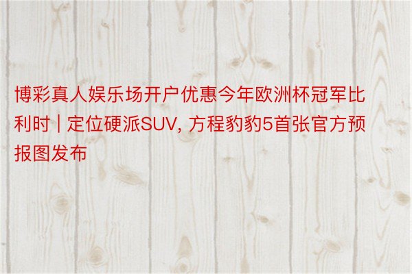 博彩真人娱乐场开户优惠今年欧洲杯冠军比利时 | 定位硬派SUV, 方程豹豹5首张官方预报图发布