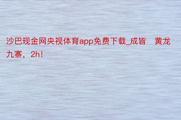 沙巴现金网央视体育app免费下载_成皆⇋黄龙九寨，2h！