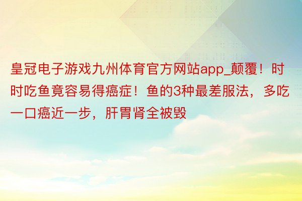 皇冠电子游戏九州体育官方网站app_颠覆！时时吃鱼竟容易得癌症！鱼的3种最差服法，多吃一口癌近一步，肝胃肾全被毁