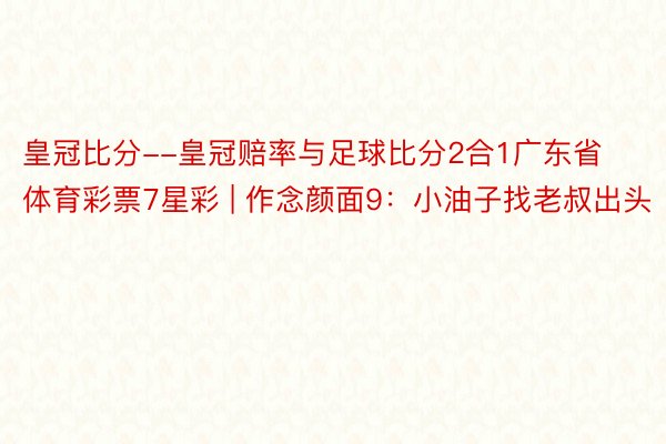 皇冠比分--皇冠赔率与足球比分2合1广东省体育彩票7星彩 | 作念颜面9：小油子找老叔出头