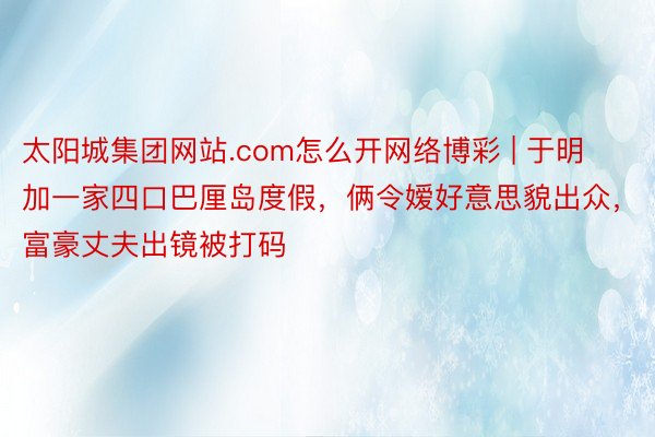 太阳城集团网站.com怎么开网络博彩 | 于明加一家四口巴厘岛度假，俩令嫒好意思貌出众，富豪丈夫出镜被打码