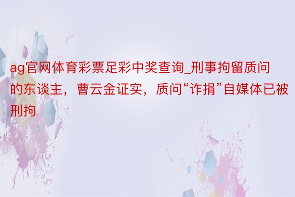 ag官网体育彩票足彩中奖查询_刑事拘留质问的东谈主，曹云金证实，质问“诈捐”自媒体已被刑拘