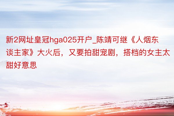 新2网址皇冠hga025开户_陈靖可继《人烟东谈主家》大火后，又要拍甜宠剧，搭档的女主太甜好意思