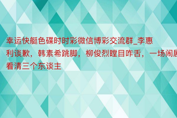 幸运快艇色碟时时彩微信博彩交流群_李惠利谈歉，韩素希跳脚，柳俊烈瞠目咋舌，一场闹剧看清三个东谈主