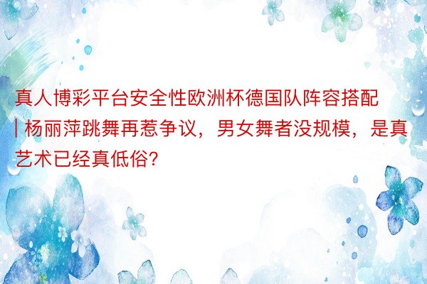 真人博彩平台安全性欧洲杯德国队阵容搭配 | 杨丽萍跳舞再惹争议，男女舞者没规模，是真艺术已经真低俗？