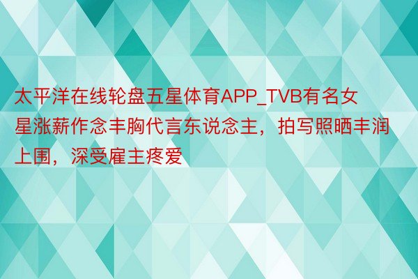 太平洋在线轮盘五星体育APP_TVB有名女星涨薪作念丰胸代言东说念主，拍写照晒丰润上围，深受雇主疼爱