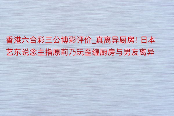 香港六合彩三公博彩评价_真离异厨房! 日本艺东说念主指原莉乃玩歪缠厨房与男友离异