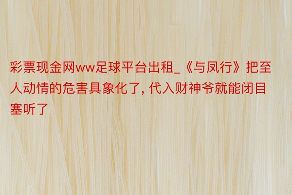 彩票现金网ww足球平台出租_《与凤行》把至人动情的危害具象化了, 代入财神爷就能闭目塞听了