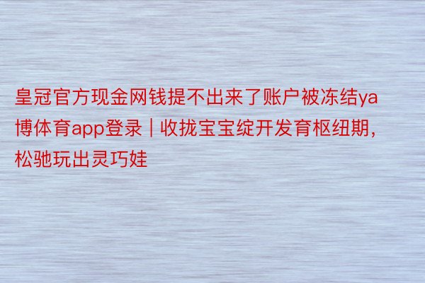 皇冠官方现金网钱提不出来了账户被冻结ya博体育app登录 | 收拢宝宝绽开发育枢纽期，松驰玩出灵巧娃