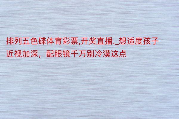 排列五色碟体育彩票,开奖直播._想适度孩子近视加深，配眼镜千万别冷漠这点