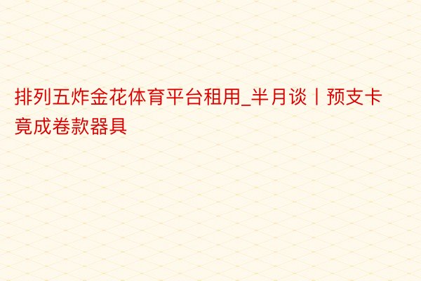 排列五炸金花体育平台租用_半月谈丨预支卡竟成卷款器具