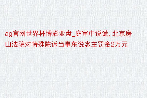 ag官网世界杯博彩亚盘_庭审中说谎, 北京房山法院对特殊陈诉当事东说念主罚金2万元