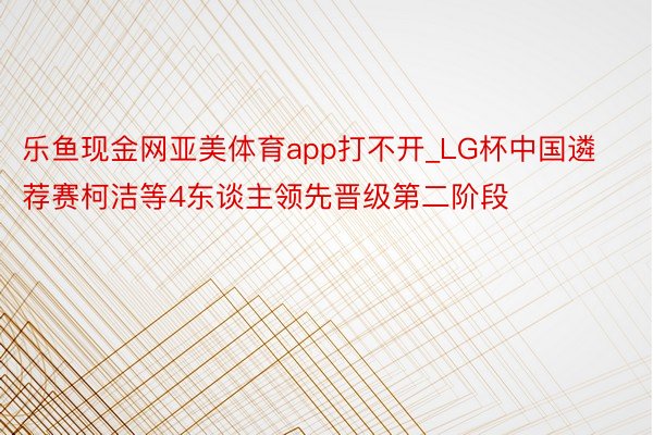 乐鱼现金网亚美体育app打不开_LG杯中国遴荐赛柯洁等4东谈主领先晋级第二阶段