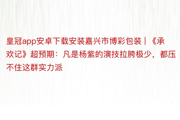 皇冠app安卓下载安装嘉兴市博彩包装 | 《承欢记》超预期：凡是杨紫的演技拉胯极少，都压不住这群实力派