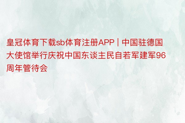 皇冠体育下载sb体育注册APP | 中国驻德国大使馆举行庆祝中国东谈主民自若军建军96周年管待会