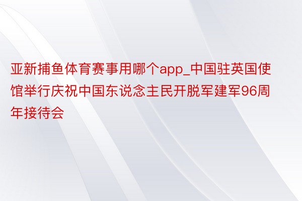 亚新捕鱼体育赛事用哪个app_中国驻英国使馆举行庆祝中国东说念主民开脱军建军96周年接待会