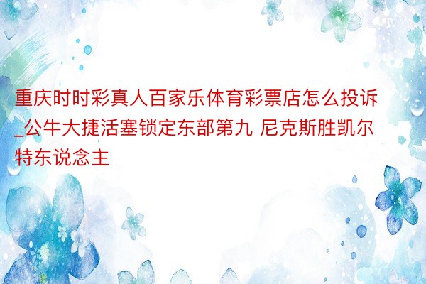 重庆时时彩真人百家乐体育彩票店怎么投诉_公牛大捷活塞锁定东部第九 尼克斯胜凯尔特东说念主