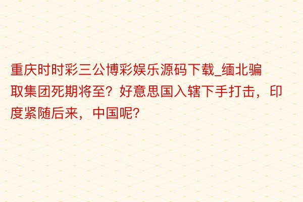 重庆时时彩三公博彩娱乐源码下载_缅北骗取集团死期将至？好意思国入辖下手打击，印度紧随后来，中国呢？