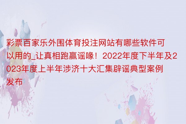 彩票百家乐外围体育投注网站有哪些软件可以用的_让真相跑赢谣喙！2022年度下半年及2023年度上半年涉济十大汇集辟谣典型案例发布