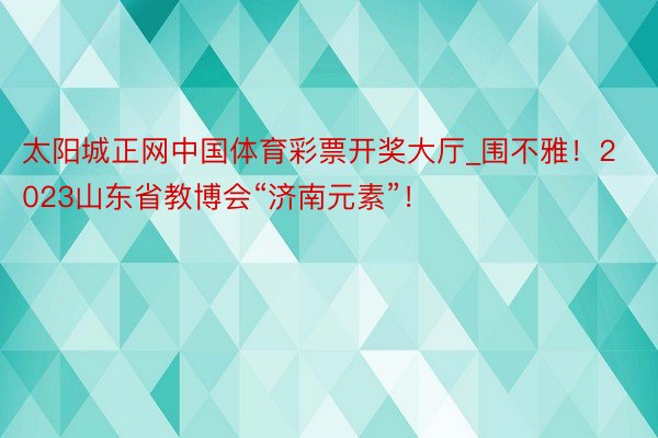 太阳城正网中国体育彩票开奖大厅_围不雅！2023山东省教博会“济南元素”！