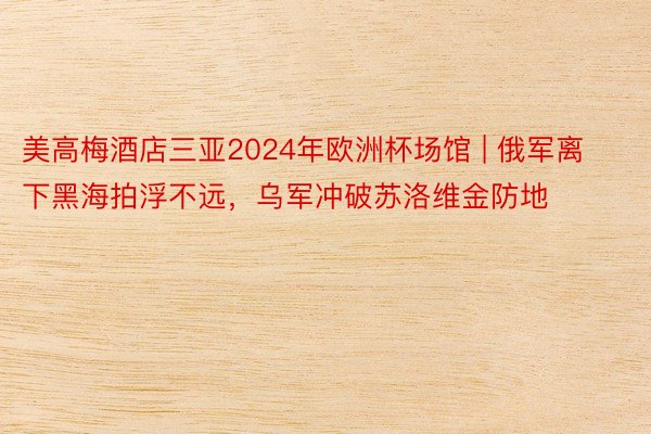 美高梅酒店三亚2024年欧洲杯场馆 | 俄军离下黑海拍浮不远，乌军冲破苏洛维金防地