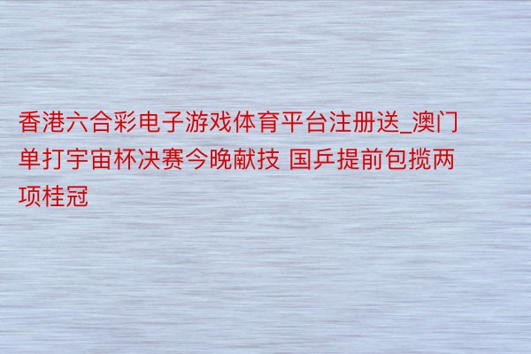 香港六合彩电子游戏体育平台注册送_澳门单打宇宙杯决赛今晚献技 国乒提前包揽两项桂冠