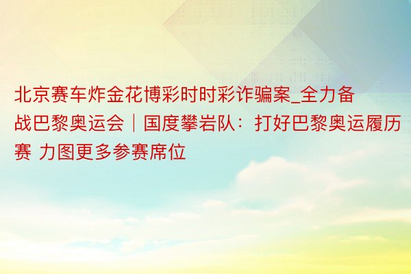 北京赛车炸金花博彩时时彩诈骗案_全力备战巴黎奥运会│国度攀岩队：打好巴黎奥运履历赛 力图更多参赛席位