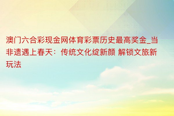 澳门六合彩现金网体育彩票历史最高奖金_当非遗遇上春天：传统文化绽新颜 解锁文旅新玩法