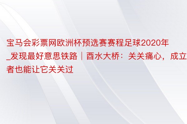 宝马会彩票网欧洲杯预选赛赛程足球2020年_发现最好意思铁路│酉水大桥：关关痛心，成立者也能让它关关过