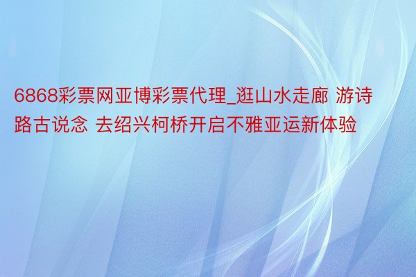 6868彩票网亚博彩票代理_逛山水走廊 游诗路古说念 去绍兴柯桥开启不雅亚运新体验